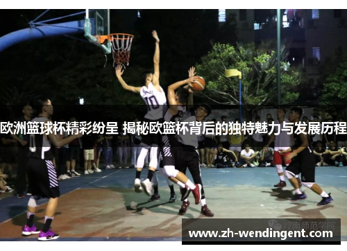 欧洲篮球杯精彩纷呈 揭秘欧篮杯背后的独特魅力与发展历程